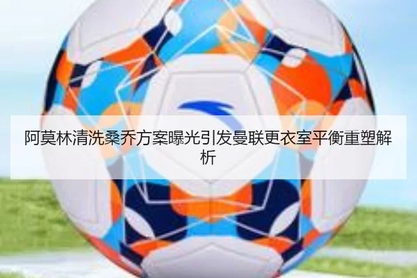 阿莫林清洗桑乔方案曝光引发曼联更衣室平衡重塑解析